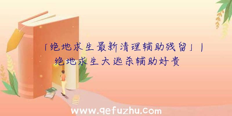 「绝地求生最新清理辅助残留」|绝地求生大逃杀辅助好贵
